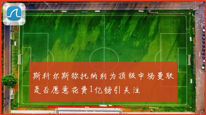 斯科尔斯称托纳利为顶级中场曼联是否愿意花费1亿镑引关注