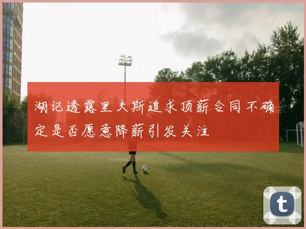 湖记透露里夫斯追求顶薪合同不确定是否愿意降薪引发关注