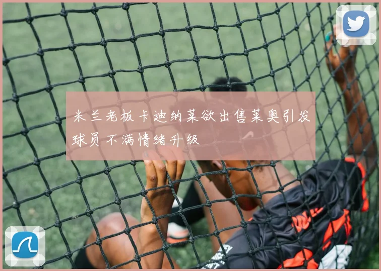 米兰老板卡迪纳莱欲出售莱奥引发球员不满情绪升级