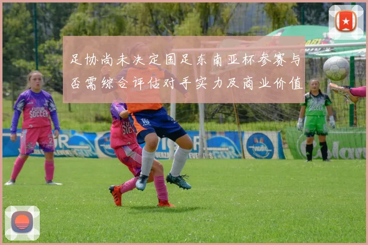 足协尚未决定国足东南亚杯参赛与否需综合评估对手实力及商业价值