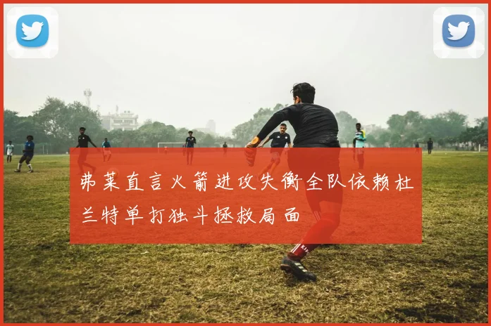弗莱直言火箭进攻失衡全队依赖杜兰特单打独斗拯救局面