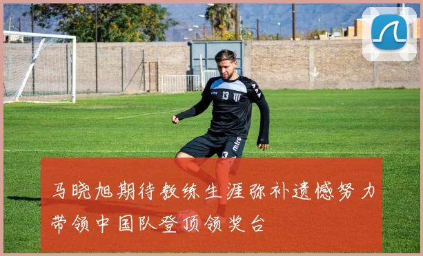 马晓旭期待教练生涯弥补遗憾努力带领中国队登顶领奖台